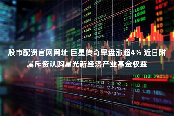 股市配资官网网址 巨星传奇早盘涨超4% 近日附属斥资认购星光新经济产业基金权益