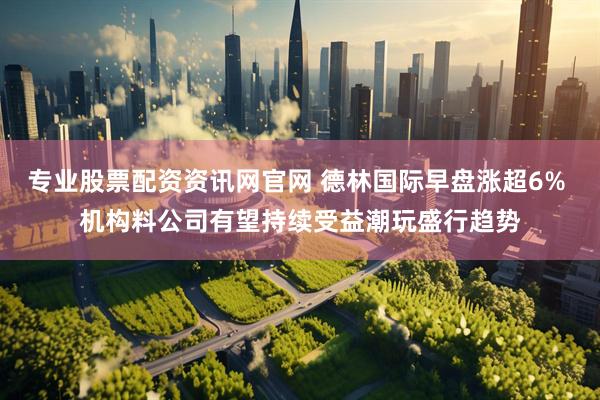 专业股票配资资讯网官网 德林国际早盘涨超6% 机构料公司有望持续受益潮玩盛行趋势
