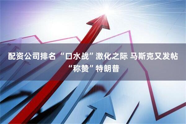 配资公司排名 “口水战”激化之际 马斯克又发帖“称赞”特朗普