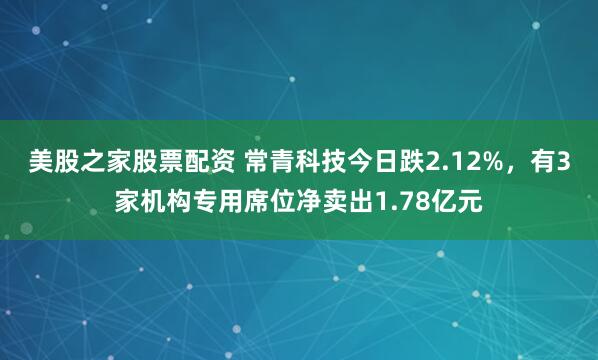美股之家股票配资 常青科技今日跌2.12%，有3家机构专用席位净卖出1.78亿元