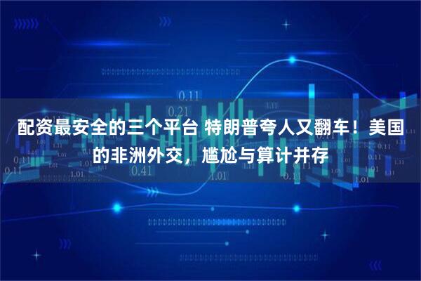 配资最安全的三个平台 特朗普夸人又翻车！美国的非洲外交，尴尬与算计并存