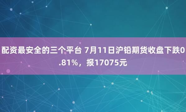 配资最安全的三个平台 7月11日沪铅期货收盘下跌0.81%，报17075元