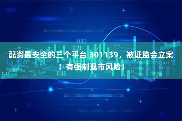 配资最安全的三个平台 301139，被证监会立案！有强制退市风险！