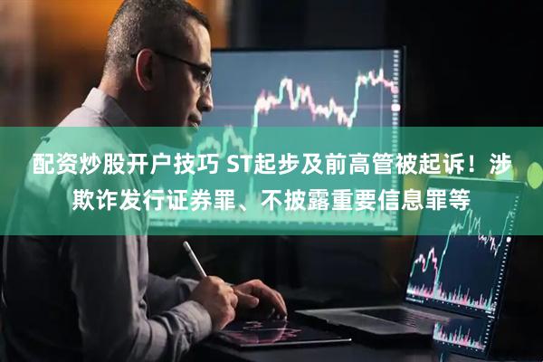 配资炒股开户技巧 ST起步及前高管被起诉！涉欺诈发行证券罪、不披露重要信息罪等