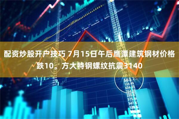 配资炒股开户技巧 7月15日午后鹰潭建筑钢材价格跌10。方大特钢螺纹抗震3140