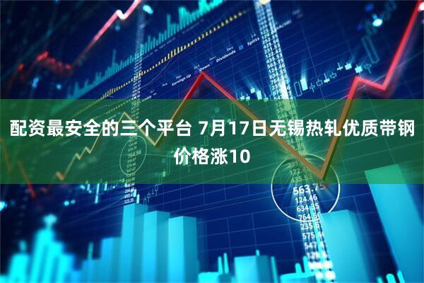 配资最安全的三个平台 7月17日无锡热轧优质带钢价格涨10