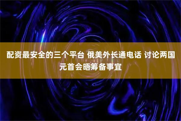 配资最安全的三个平台 俄美外长通电话 讨论两国元首会晤筹备事宜