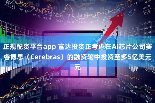 正规配资平台app 富达投资正考虑在AI芯片公司赛睿博思（Cerebras）的融资轮中投资至多5亿美元